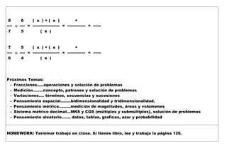 8 6 ( x ) + ( x ) +
---- ---- = --------------------- = -------------- = ------
7 5 ( x )
7 5 ( x ) + ( x ) +
---- ---- = --------------------- = -------------- = ------
6 4 ( x )
Próximos Temas:
- Fracciones…..operaciones y solución de problemas
- Medición……..concepto, patrones y solución de problemas
- Variaciones…. términos, secuencias y sucesiones
- Pensamiento espacial……..bidimensionalidad y tridimensionalidad.
- Pensamiento métrico……...medición de magnitudes, áreas y volúmenes
- Sistema métrico decimal…MKS y CGS (múltiplos y submúltiplos), solución de problemas
- Pensamiento aleatorio……. datos, tablas, graficas, azar y probabilidad
HOMEWORK: Terminar trabajo en clase. Si tienes libro, lee y trabaja la página 126.
 