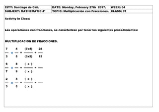 CITY: Santiago de Cali. DATE: Monday, February 27th 2017. WEEK: 04
SUBJECT: MATHEMATIC 4º TOPIC: Multiplicación con Fracciones. CLASS: 07
Activity in Class:
Las operaciones con fracciones, se caracterizan por tener los siguientes procedimientos:
MULTIPLICACION DE FRACCIONES.
7 4 (7x4) 28
---- ---- = ---------- = -----
3 5 (3x5) 15
6 8 ( x )
---- ---- = ---------- = -----
7 9 ( x )
2 4 ( x )
---- ---- = ---------- = -----
3 5 ( x )
 