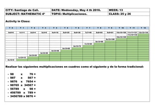 CITY: Santiago de Cali. DATE: Wednesday, May 4 th 2016. WEEK: 13
SUBJECT: MATHEMATIC 4º TOPIC: Multiplicaciones. CLASS: 25 y 26
Activity in Class:
T 0 T 1 T 2 T 3 T 4 T 5 T 6 T 7 T 8 T 9 T 10 T 11 T 12
0x0=0 1x1=1 2x2=4 3x3=9 4x4=16 5x5=25 6x6=36 7x7=49 8x8=64 9x9=81 10x10=100 11x11=121 12x12=144
11x12=132
10x12=120
9x12=108
8x12=96
7x12=84
6x12=72
5x12=60
4x12=48
3x12=36
2x12=24
1x12=12
0x12=0
Realizar las siguientes multiplicaciones en cuadros como el siguiente y de la forma tradicional:
- 98 x 76 =
- 987 x 567 =
- 9876 x 7654 =
- 98765 x 34567 =
- 56789 x 98 =
- 456789 x 789 =
- 3456789 x 9876 =
 