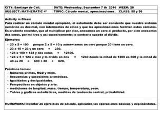 CITY: Santiago de Cali. DATE: Wednesday, September 7 th 2016 WEEK: 28
SUBJECT: MATHEMATIC 4º TOPIC: Cálculo mental, aproximaciones. CLASS: 55 y 56
Activity in Class:
Para realizar un cálculo mental apropiado, el estudiante debe ser consiente que nuestro sistema
numérico es decimal, con intermedios de cinco y que las aproximaciones facilitan estos cálculos.
Es prudente recordar, que al multiplicar por diez, anexamos un cero al producto, por cien anexamos
dos ceros, por mil tres y así sucesivamente; lo contrario sucede al dividir.
Ejemplos:
- 20 x 5 = 100 porque 2 x 5 = 10 y aumentamos un cero porque 20 tiene un cero.
- 23 x 10 = 23 y un cero = 230.
- 124 x 100 = 124 y dos ceros = 12400.
- 124 x 5 = 124 x diez y lo divido en dos = 1240 donde la mitad de 1200 es 600 y la mitad de
40 es 20 = 600 + 20 = 620.
Próximos temas:
- Números primos, MCD y mcm.
- Secuencias y sucesiones aritméticas.
- Igualdades y desigualdades.
- Perspectivas en objetos y arte.
- mediciones de longitud, masa, tiempo, temperatura, peso.
- Tablas y graficas estadísticas, medidas de tendencia central, probabilidad.
HOMEWORK: Inventar 20 ejercicios de cálculo, aplicando las operaciones básicas y explicándolas.
 