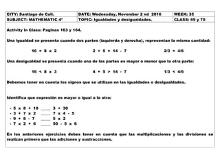 CITY: Santiago de Cali. DATE: Wednesday, November 2 nd 2016 WEEK: 35
SUBJECT: MATHEMATIC 4º TOPIC: Igualdades y desigualdades. CLASS: 69 y 70
Activity in Class: Paginas 163 y 164.
Una igualdad se presenta cuando dos partes (izquierda y derecha), representan la misma cantidad:
16 = 8 x 2 2 + 5 = 14 - 7 2/3 = 4/6
Una desigualdad se presenta cuando una de las partes es mayor o menor que la otra parte:
16 < 8 x 3 4 + 5 > 14 - 7 1/3 < 4/6
Debemos tener en cuenta los signos que se utilizan en las igualdades o desigualdades.
Identifica que expresión es mayor o igual a la otra:
- 5 x 8 + 10 _____ 3 + 30
- 3 + 7 x 2 _____ 7 x 4 - 5
- 9 + 8 - 7 _____ 5 x 2
- 7 x 2 + 6 _____ 50 - 5 x 6
En los anteriores ejercicios debes tener en cuenta que las multiplicaciones y las divisiones se
realizan primero que las adiciones y sustracciones.
 