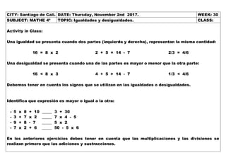 CITY: Santiago de Cali. DATE: Thursday, November 2nd 2017. WEEK: 30
SUBJECT: MATHE 4º TOPIC: Igualdades y desigualdades. CLASS:
Activity in Class:
Una igualdad se presenta cuando dos partes (izquierda y derecha), representan la misma cantidad:
16 = 8 x 2 2 + 5 = 14 - 7 2/3 = 4/6
Una desigualdad se presenta cuando una de las partes es mayor o menor que la otra parte:
16 < 8 x 3 4 + 5 > 14 - 7 1/3 < 4/6
Debemos tener en cuenta los signos que se utilizan en las igualdades o desigualdades.
Identifica que expresión es mayor o igual a la otra:
- 5 x 8 + 10 _____ 3 + 30
- 3 + 7 x 2 _____ 7 x 4 - 5
- 9 + 8 - 7 _____ 5 x 2
- 7 x 2 + 6 _____ 50 - 5 x 6
En los anteriores ejercicios debes tener en cuenta que las multiplicaciones y las divisiones se
realizan primero que las adiciones y sustracciones.
 