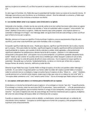 3
iglesia y la iglesiase somete a Él, así Dios ha puesto al esposo como cabeza de la esposa y ella debe someterse
a él.
En otro lugar (1 Corintios 11), Pablo dice que la autoridad del hombre tiene sus raíces en la creación misma. El
liderazgo masculino es una cita divina, no un fenómeno cultural. Dios ha ordenado su universo, y Pablo aquí
está aquí llamando a los cristianos a reconocer ese hecho.
4. Los maridos deben amar a sus esposas como Cristo amó a su iglesia.
Volviendo a los maridos, el texto nos da una serie de sutiles (y no tan sutiles) lecciones sobre cómo se supone
que funcione esto. Pablo no manda a los maridos a “estar en autoridad sobre su esposa,” sino a amarla “así
como” (kathos) Cristo amó a su iglesia. Pablo nos muestra aquí como propone a los esposos ejercer su
autoridad o liderazgo en el hogar—ese liderazgo debe ser igual al de Cristo de auto-entrega y amor sacrificial
que lo llevó a la cruz por su iglesia.
Maridos, piensen en lo que eso significa: Cristo murió por la iglesia, y eso es exactamente el tipo de auto-
sacrificio, y aún amor auto-humillante que están llamados a dar a su esposa.
Eso puede significar todo tipo de cosas. Puede para algunos, significar que literalmente das la vida y mueres
por tu esposa. Pero para todos los maridos, significará tragarse el orgullo, significará edificar activamente la
espiritualidad de tu esposa, aún cuando el día ha sido duro y ambos están agotados, y frecuentemente
significará subordinar tus preferencias y deseos hacia los de tu esposa. ¿Quieres ir a un determinado
restaurante y ella quiere otro? ¿Ella quiere irse a la cama temprano y tú prefieres quedarte despierto hasta
tarde? Habrá un dar y tomar en asuntos como esos a medida que ambos busquen cuidarse el uno al otro,
pero es pecado jugar la carta del puesto de jefe en cosas como esas. Eso ni siquiera es lo que significa la
autoridad. Recuerde que su función, fundamentalmente, es darse a sí mismo por el bien de su esposa.
Busque formas de amarla, honrarla, edificarla y cuidar de ella.
Observe lo que Pablo hace aquí: Cuando Pablo se dirige al esposo, él no dice una palabra sobre liderazgo o
sumisión. Es casi como si le gustara poner sus manos sobre los oídos del esposo cuando habla a la esposa
sobre la sumisión (ese es su trabajo), y luego se vuelve hacia el esposo y le dice, “Ahora tú. . . ama.” Hombres,
cuando piensen en su función como esposo, espero que la idea que surja en su cabeza no sea la de “jefe” o
“mi esposa debe someterse a mí,” sino “amarla como Cristo.” Ese es el encargo que Pablo coloca en usted.
5. Los esposos están para darse a sí mismos para el beneficio de sus esposas.
Cristo darse a sí mismo fue de beneficio para la iglesia—él se entregó a sí mismo “por ella.” Específicamente,
Él se entregó a sí mismo, como los versículos 26-27 lo presentan, “para santificarla . . . a fin de presentársela a
sí mismo una iglesia gloriosa, que no tuviese mancha ni arruga ni cosa semejante, sino que fuese santa y sin
mancha.” Así como el objetivo de amor de auto-entrega de Cristo fue el bienestar para su iglesia, el objetivo
del amor de auto-entrega del esposo debe ser el bienestar de su esposa.
Cuando un esposo ama a su esposa como es debido, su matrimonio estará marcado por un ambiente de
crecimiento sano y madurez. La esposa se sentirá segura en el amor de su esposo, y ella prosperará tanto
espiritual como emocionalmente.
 