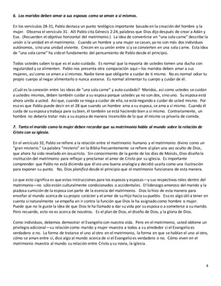 4
6. Los maridos deben amar a sus esposas como se aman a sí mismos.
En los versículos 28-31, Pablo destaca un punto teológico importante basado en la creación del hombre y la
mujer. Observa el versículo 31. Allí Pablo cita Génesis 2:24, palabras que Dios dijo después de crear a Adán y
Eva. (Recuerden el objetivo horizontal del matrimonio.) La idea de convertirse en “una sola carne” describe la
unión o la unidad en el matrimonio. Cuando un hombre y una mujer se casan, ya no son más dos individuos
autónomos, sino una unidad viviente. Crecen en su unión entre sí y se convierten en una sola carne. Esta idea
de “una sola carne” ha sido el fundamento del pensamiento de Pablo desde el principio.
Todos ustedes saben lo que es el auto-cuidado. Es normal que la mayoría de ustedes tomen una ducha con
regularidad y se alimenten. Pablo nos presenta otra comparación aquí—los maridos deben amar a sus
mujeres, así como se aman a sí mismos. Nadie tiene que obligarte a cuidar de ti mismo. No es normal odiar tu
propio cuerpo al negar alimentarlo o nunca asearse. Es normal alimentar tu cuerpo y cuidar de él.
¿Cuál es la conexión entre las ideas de “una sola carne” y auto-cuidado? Maridos, así como ustedes se cuidan
a ustedes mismos, deben también cuidar a su esposa porque ustedes ya no son dos, sino uno. Su esposa está
ahora unida a usted. Así que, cuando se niega a cuidar de ella, se está negando a cuidar de usted mismo. Por
eso es que Pablo puede decir en el 28 que cuando un hombre ama a su esposa, se ama a sí mismo. Cuando él
cuida de su esposa y trabaja para su bien, él también se está haciendo bien a sí mismo. Contrariamente, un
hombre no debería tratar más a su esposa de manera insensible de lo que él mismo se privaría de comida.
7. Tanto el marido como la mujer deben recordar que su matrimonio habla al mundo sobre la relación de
Cristo con su iglesia.
En el versículo 32, Pablo se refiere a la relación entre el matrimonio humano y el matrimonio divino como un
“gran misterio.” La palabra “misterio” en la Biblia frecuentemente se refiere al plan una vez oculto de Dios,
que ahora ha sido revelado en Jesucristo. Sin conocimiento de la gente de los días de Moisés, Dios diseño la
institución del matrimonio para reflejar y proclamar el amor de Cristo por su iglesia. Es importante
comprender que Pablo no está diciendo que él vio una buena analogía y decidió usarla como una ilustración
para exponer su punto. No, Dios planificó desde el principio que el matrimonio funcionara de esta manera.
Lo que esto significa es que estas instrucciones para los esposos y esposas—y sus respectivos roles dentro del
matrimonio—no sólo están culturalmente condicionados o accidentales. El liderazgo amoroso del marido y la
piadosa sumisión de la esposa son parte de la esencia del matrimonio. Dios lo hizo de esta manera para
enseñar al mundo acerca de su propio carácter y el amor de su Hijo hacia su pueblo. Eso es algo útil a tener en
cuenta si naturalmente se empeña en ir contra la función que Dios le ha asignado como hombre o mujer.
Puede que no le guste la idea de que Dios le ha llamado a dar su vida por su esposa o a someterse a su marido.
Pero recuerde, esto no es acerca de nosotros. Es el plan de Dios, el diseño de Dios, y la gloria de Dios.
Como individuos, debemos demostrar el Evangelio con nuestra vida. Pero en el matrimonio, usted obtiene un
privilegio adicional—su relación como marido y mujer muestra a todos a su alrededor si el Evangelio es
verdadero o no. La forma de tratarse el uno al otro en el matrimonio, la forma en que se hablan el uno al otro,
cómo se aman entre sí, dice algo al mundo acerca de si el Evangelio es verdadero o no. Cómo viven en el
matrimonio muestra al mundo su relación entre Cristo y su novia, la iglesia.
 