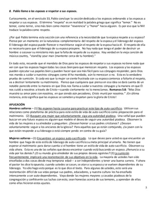 5
8. Pablo llama a las esposas a respetar a sus esposos.
Curiosamente, en el versículo 33, Pablo concluye la sección dedicada a los esposos ordenando a las esposas a
respetar a sus esposos. El término “respeto” es en realidad la palabra griega que significa “temor.” No es
temor, como terror, sino más bien como mostrar “reverencia” y “honor” hacia alguien. Es por eso que la NVI
traduce la palabra como respeto.
¿Por qué Pablo termina esta sección con una referencia a la necesidad de que la esposa respete a su esposo?
Piense por un momento en la naturaleza complementaria del respeto de la esposa y el liderazgo del esposo.
El liderazgo del esposo puede florecer o marchitarse según el respeto de la esposa hacia él. El respeto de ella
es necesario para que el liderazgo de su esposo prospere. No hay nada que tenga el poder de destruir un
hombre o socavar su ministerio más que la falta de respeto de su esposa. Hay verdad en la vieja canción de
música country, “stand by your man (mantente cerca de tu hombre).”
En todo esto, recuerde que el mandato de Dios para las esposas de respetar a sus esposos no tiene nada que
ver con que los esposos hagan todas las cosas bien para que merezcan respeto. Los esposos y las esposas
pueden ejecutar sus papeles bien y pueden hacer que sea más fácil para sus cónyuges responder, pero Dios
nos manda a cuidar a nuestros cónyuges como él ha mandado, aún lo merezcan o no. Esta es la verdadera
prueba de sumisión. Si cada vez que la mujer se siente frustrada con su esposo comienza a faltarle al respeto,
va a destruir lentamente su matrimonio. Pienso que cualquiera que piensa en esa idea se dará cuenta de un
notable parecido entre la manera en que Dios nos llama a cuidar a nuestros cónyuges y la manera en que Él
nos cuidó a nosotros a través de Cristo—cuando ciertamente no lo merecíamos. Romanos 5:8: “Mas Dios
muestra su amor para con nosotros, en que siendo aún pecadores, Cristo murió por nosotros.” ¡En última
instancia, esto significa que las esposas se someten y respetan para la gloria de Cristo!
APLICACIÓN
Hombres solteros – (1) No esperen hasta casarse para practicar este tipo de auto-sacrificio. Utilicen sus
relaciones como plataforma de práctica para este estilo de vida de auto-sacrificio como preparación para el
matrimonio. (2) Busquen una mujer que voluntariamente siga una autoridad piadosa. Una señal que pueden
buscar en una futura esposa es alguien que modele el deseo de seguir una autoridad piadosa. Observen la
vida de las mujeres a su alrededor y pregunten: ¿Desean honrar a sus padres cristianos? ¿Desean
voluntariamente seguir a los ancianos de la iglesia? Para aquellos que ya están cortejando, ¿la joven con la
que están responde a su liderazgo o está siempre yendo en contra de su guía?
Mujeres solteras—(1) Encuentren un esposo auto-sacrificado. Lo que deseo para usted es que encuentre un
hombre que haga de este estilo de liderazgo de auto-sacrificio su meta principal al amarla. No tienen que
esperar al matrimonio para darse cuenta si el hombre tiene un estilo de vida de auto-sacrificio. Observen su
vida ahora. Esta es una de las señales que desea encontrar cuando está buscando un esposo. ¿Renuncia a su
vida por los demás? ¿O su mundo gira alrededor de sus propios deseos egoístas? (2) La sumisión
frecuentemente implicará una reorientación de sus objetivos en la vida. La mayoría de ustedes han sido
enseñadas a dos cosas desde muy temprana edad--- a ser independientes y tener una buena carrera. Y ahora
el pastor les dice lo opuesto; cuando ustedes se casan, se atan a su esposo y se vuelven dependientes de su
liderazgo. Yo sólo hago esto porque es lo que dice el texto. Para algunas de ustedes, esto será una
reorientación difícil de sus vidas porque sus padres, educadores, y nuestra cultura les ha enseñado
intensamente a ser auto-dependientes. Vaya donde las mujeres mayores y casadas piadosas de la
congregación y confiésenle sus luchas con esto, sean honestas acerca de sus temores, y aprendan de ellas
como ellas hicieron estos ajustes.
 