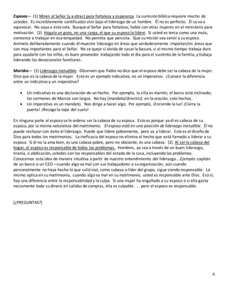 6
Esposas— (1) Miren al Señor (y a otras) para fortaleza y esperanza. La sumisión bíblica requiere mucho de
ustedes. Es increíblemente santificador vivir bajo el liderazgo de un hombre. Él no es perfecto. Él se va a
equivocar. No vaya a esto sola. Busque al Señor para fortaleza; hable con otras mujeres en el ministerio para
motivación. (2) Hágalo un gozo, no una carga, el que su esposo la lidere. Si usted es terca como una mula,
comience a trabajar en esa terquedad. No permita que persista. Que su misión sea servir a su esposo.
Anímelo deliberadamente cuando él muestre liderazgo en áreas que verdaderamente importan/en áreas que
son muy importantes para el Señor. No se queje si olvida de sacar la basura, si al mismo tiempo trabaja duro
para ayudarle con los niños, es buen proveedor trabajando todo el día para el sustento de la familia, y trabaja
liderando los devocionales familiares.
Maridos— (1) Liderazgo ineludible. Observen que Pablo no dice que el esposo debe ser la cabeza de la mujer.
Dice que es la cabeza de la mujer. Esto es un ejemplo indicativo, no un imperativo. ¿Conoce la diferencia
entre un indicativo y un imperativo?
 Un indicativo es una declaración de un hecho. Por ejemplo, la silla es marrón; el barco está inclinado;
los sermones de Marcos son largos. No hay [mandato/directriz] en la oración, solo hechos.
 Un imperativo es un mandato. Nos dirige a hacer algo. Por ejemplo, ¡Enciende la luz! ¡Cierra la
puerta! ¡Recoge la ropa del suelo!
En ninguna parte al esposo se le ordena ser la cabeza de su esposa. Esto es porque ya él es cabeza de su
esposa, por la misma naturaleza del matrimonio. El esposo está en una posición de liderazgo ineludible. Él no
puede rechazar con éxito el liderazgo. Puede que lidere pobremente, pero va a liderar. Este es el diseño de
Dios para todos los matrimonios. La ineficacia del esposo no elimina el hecho que está llamado a liderar a su
esposa. Si él no la ama bien, es una cabeza pobre, pero no obstante, es una cabeza. (2) Al ser la cabeza del
hogar, el esposo es responsable de todos los problemas. Hombres, ya sea a través de un buen liderazgo,
tiranía, o abdicación, ustedes son los responsables del estado de la casa, incluyendo los problemas.
Conocemos esta idea de manera intuitiva a partir de nuestro entendimiento del liderazgo….Ejemplo: capitán
de un barco o un CEO—cuando algo va mal con sus trabajadores o su organización, aún cuando
personalmente no haya hecho lo que salió mal, como cabeza o líder del grupo, sigue siendo responsable. Lo
mismo aplica en su matrimonio, cuando algo va mal en su matrimonio, usted es responsable ante Dios. Eso sí,
hay una diferencia entre la responsabilidad y la culpa. Si una mujer ha engañado a su esposo o si ella gasta
neciamente todo su dinero en salidas de compras, ella es culpable . . . pero el esposo es responsable.
[¿PREGUNTAS?]
 