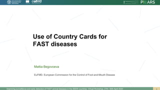 Use of Country Cards for
FAST diseases
Improving surveillance and early detection of FAST animal diseases in the SEEN countries. Virtual Workshop. 27th- 30th April 2020
Mattia Begovoeva
EuFMD. European Commission for the Control of Foot-and-Mouth Disease
 