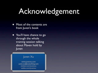 Acknowledgement
•   Most of the contents are
    from Juven's book

•   You'll have chance to go
    through the whole
    training session talking
    about Maven hold by
    Juven

           Juven Xu
          www.juvenxu.com
      juven.xu@outsofting.com
         twitter.com/juvenxu
         weibo.com/juvenxu
 