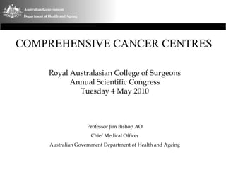 COMPREHENSIVE CANCER CENTRES

    Royal Australasian College of Surgeons
          Annual Scientific Congress
            Tuesday 4 May 2010



                   Professor Jim Bishop AO
                    Chief Medical Officer
    Australian Government Department of Health and Ageing
 