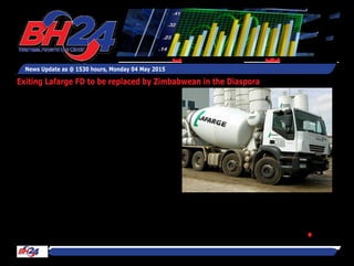 News Update as @ 1530 hours, Monday 04 May 2015
Feedback: bh24admin@zimpapers.co.zwEmail: bh24feedback@zimpapers.co.zw
Exiting Lafarge FD to be replaced by Zimbabwean in the Diaspora
By Tawanda Musarurwa
HARARE-The finance director post
at Lafarge Cement Zimbabwe that
has been vacated by Mr Farai Matan-
hire with effect from the end of last
month, will be taken up by a Zimba-
bwean who has been based outside
the country, the company has said.
"We can confirm that a replacement
for Farai Matanhire has since been
appointed. He is a Zimbabwean
working outside the country who has
decided to return," said the compa-
ny's public relations manager Mrs
Precious Chitapi, skating identifica-
tion of the new FD.
Mr Matanhire's exit is one of several
management changes at Lafarge
over the last couple of years, includ-
ing the replacement of Mr Johnathan
Shoniwa by an expatriate Mr Amal
Tantawi as chief executive officer. This
has raised concerns, especially with
the Affirmative Action Group (AAG),
that Lafarge has "virtually fired all
black managers and has replaced
them with white managers."
However Lafarge has responded by
saying that no manager has been
fired."Lafarge has never fired any
of its top management. Those who
have left, did so, on their own accord
or negotiated their way out, to pursue
personal interests."
Mrs Chitapi on the departure of Mr
Matanhire said:"(Mr) Matanhire is an
active member of the executive com-
mittee team whose contribution will
always be appreciated. After work-
ing for the business for ten years,
he decided to leave Lafarge to pur-
sue personal interests. His departure
from Lafarge was mutually agreed
and he leaves the organisation with
a negotiated package. Discussions
relating to his departure have been
ongoing since November 2014...,"
she said.Contrary to allegations by
the AAG, Lafarge said it maintains a
largely indigenous executive man-
agement structure, with five of the
eight current executive managers
being Zimbabwean.
The French-headquartered Lafarge
Cement Zimbabwe was established
in the country in 1956.●
 