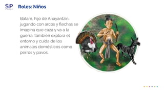 Roles: Niños
Balam, hijo de Anayantzin,
jugando con arcos y ﬂechas se
imagina que caza y va a la
guerra; también explora el
entorno y cuida de los
animales domésticos como
perros y pavos.
 