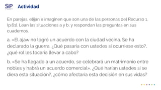 Actividad
En parejas, elijan e imaginen que son una de las personas del Recurso 1.
(p.61). Lean las situaciones a y b, y respondan las preguntas en sus
cuadernos.
a. «El ajaw no logró un acuerdo con la ciudad vecina. Se ha
declarado la guerra. ¿Qué pasaría con ustedes si ocurriese esto?,
¿qué rol les tocaría llevar a cabo?
b. «Se ha llegado a un acuerdo, se celebrará un matrimonio entre
nobles y habrá un acuerdo comercial». ¿Qué harían ustedes si se
diera esta situación?, ¿cómo afectaría esta decisión en sus vidas?
 