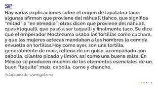 Hay varias explicaciones sobre el origen de lapalabra taco:
algunas aﬁrman que proviene del náhuatl tlahco, que signiﬁca
“mitad” o “en elmedio”; otras dicen que proviene del náhuatl
quauhtaqualli, que pasó a ser taqualli y ﬁnalmente taco. Se dice
que el emperador Moctezuma usaba las tortillas como cuchara,
y que las mujeres aztecas mandaban a los hombres la comida
envuelta en tortillas.Hoy como ayer, son una tortilla,
generalmente de maíz, rellena de un guiso, acompañado con
cebolla, cilantro picado y limón, así como una buena salsa. En
México se producen muchos de los elementos esenciales de un
buen “taquito”:maíz, cebolla, carne y chancho.
Adaptado de www.gob.mx
 