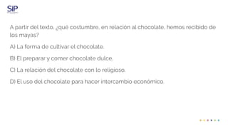 A partir del texto, ¿qué costumbre, en relación al chocolate, hemos recibido de
los mayas?
A) La forma de cultivar el chocolate.
B) El preparar y comer chocolate dulce.
C) La relación del chocolate con lo religioso.
D) El uso del chocolate para hacer intercambio económico.
 