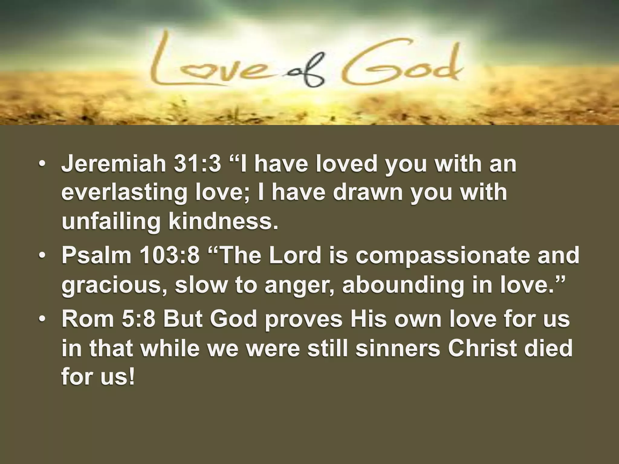 •  Jeremiah 31:3 “I have loved you with an
everlasting love; I have drawn you with
unfailing kindness.
•  Psalm 103:8 “The Lord is compassionate and
gracious, slow to anger, abounding in love.”
•  Rom 5:8 But God proves His own love for us
in that while we were still sinners Christ died
for us!
 