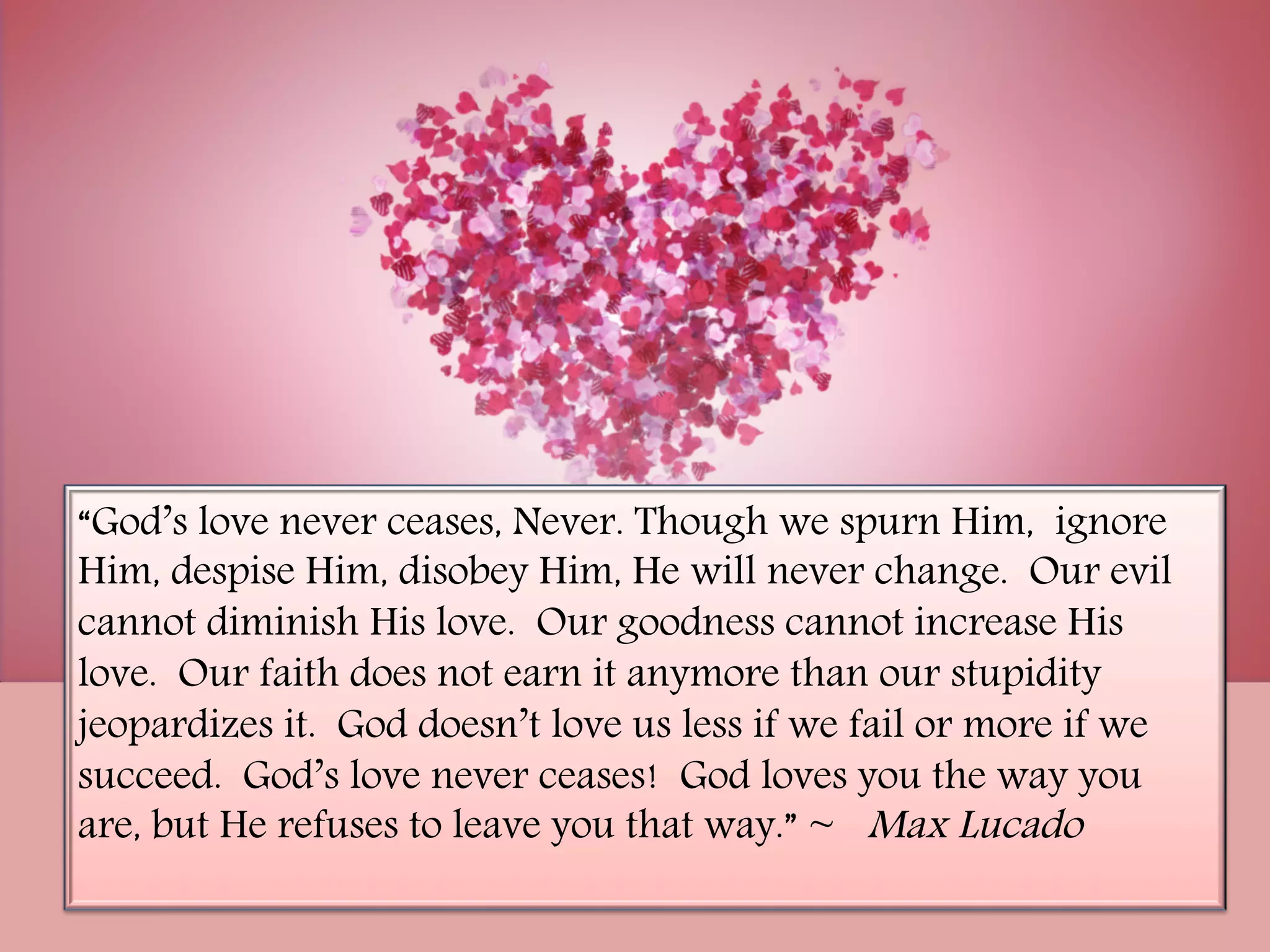 “God’s love never ceases, Never. Though we spurn Him,  ignore
Him, despise Him, disobey Him, He will never change.  Our evil
cannot diminish His love.  Our goodness cannot increase His
love.  Our faith does not earn it anymore than our stupidity
jeopardizes it.  God doesn’t love us less if we fail or more if we
succeed.  God’s love never ceases!  God loves you the way you
are, but He refuses to leave you that way.” ~ Max Lucado
 