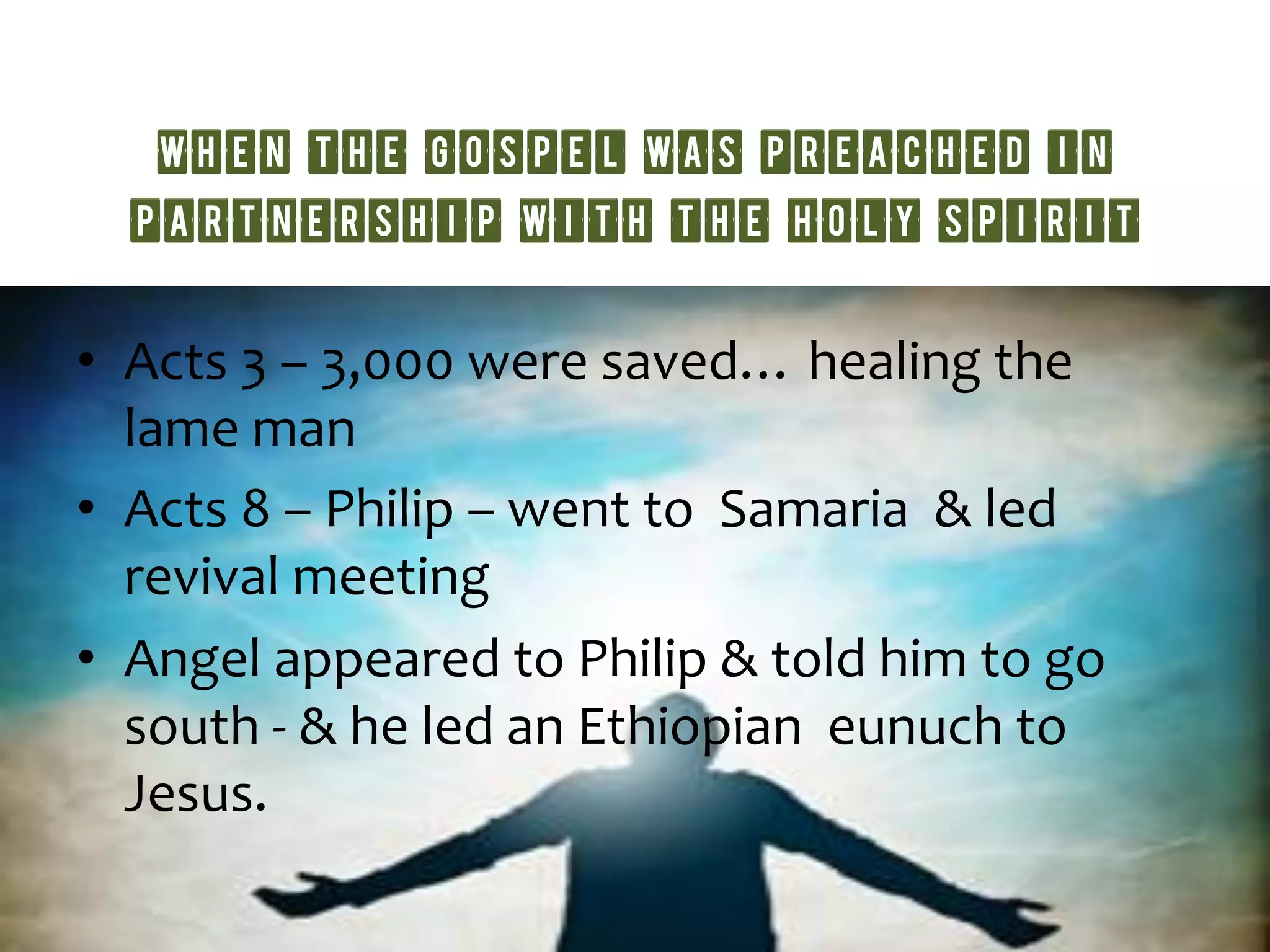 when the Gospel was preached in
partnership with the Holy Spirit
•  Acts	
  3	
  –	
  3,000	
  were	
  saved…	
  healing	
  the	
  
lame	
  man	
  	
  
•  Acts	
  8	
  –	
  Philip	
  –	
  went	
  to	
  	
  Samaria	
  	
  &	
  led	
  
revival	
  meeting	
  	
  
•  Angel	
  appeared	
  to	
  Philip	
  &	
  told	
  him	
  to	
  go	
  
south	
  -­‐	
  &	
  he	
  led	
  an	
  Ethiopian	
  	
  eunuch	
  to	
  
Jesus.	
  	
  
 