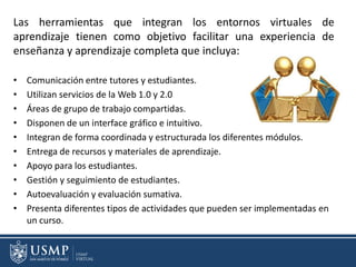 Las herramientas que integran los entornos virtuales de
aprendizaje tienen como objetivo facilitar una experiencia de
enseñanza y aprendizaje completa que incluya:
• Comunicación entre tutores y estudiantes.
• Utilizan servicios de la Web 1.0 y 2.0
• Áreas de grupo de trabajo compartidas.
• Disponen de un interface gráfico e intuitivo.
• Integran de forma coordinada y estructurada los diferentes módulos.
• Entrega de recursos y materiales de aprendizaje.
• Apoyo para los estudiantes.
• Gestión y seguimiento de estudiantes.
• Autoevaluación y evaluación sumativa.
• Presenta diferentes tipos de actividades que pueden ser implementadas en
un curso.
 