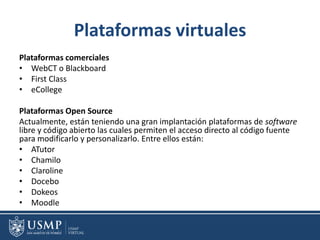 Plataformas virtuales
Plataformas comerciales
• WebCT o Blackboard
• First Class
• eCollege
Plataformas Open Source
Actualmente, están teniendo una gran implantación plataformas de software
libre y código abierto las cuales permiten el acceso directo al código fuente
para modificarlo y personalizarlo. Entre ellos están:
• ATutor
• Chamilo
• Claroline
• Docebo
• Dokeos
• Moodle
 