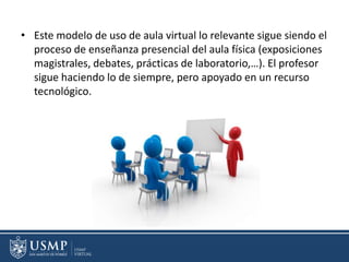 • Este modelo de uso de aula virtual lo relevante sigue siendo el
proceso de enseñanza presencial del aula física (exposiciones
magistrales, debates, prácticas de laboratorio,…). El profesor
sigue haciendo lo de siempre, pero apoyado en un recurso
tecnológico.
 