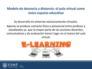 Modelo de docencia a distancia: el aula virtual como
único espacio educativo
Se desarrolla en entornos exclusivamente virtuales.
Apenas se produce contacto físico o presencial entre profesor y
estudiantes ya que la mayor parte de las acciones docentes,
comunicativas y de evaluación tienen lugar en el marco del aula
virtual.
 