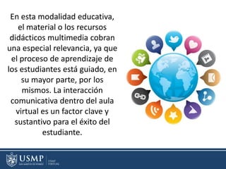 En esta modalidad educativa,
el material o los recursos
didácticos multimedia cobran
una especial relevancia, ya que
el proceso de aprendizaje de
los estudiantes está guiado, en
su mayor parte, por los
mismos. La interacción
comunicativa dentro del aula
virtual es un factor clave y
sustantivo para el éxito del
estudiante.
 