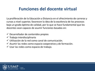Funciones del docente virtual
La proliferación de la Educación a Distancia en el ofrecimiento de carreras y
cursos a nivel superior, favorecen la idea de la excelencia de los procesos
bajo un grado óptimo de calidad, por lo que se hace fundamental que los
docentes sean capaces de asumir funciones basadas en:
 Desarrollador de contenidos propios
 Trabajo interdisciplinario
 Utilización de la red como canal de comunicación.
 Asumir las redes como espacio cooperativo y de formación.
 Usar las redes como espacio de trabajo.
 