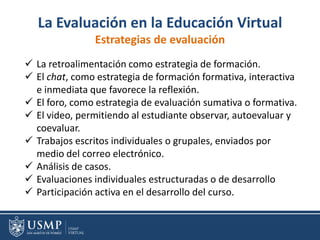 La Evaluación en la Educación Virtual
Estrategias de evaluación
 La retroalimentación como estrategia de formación.
 El chat, como estrategia de formación formativa, interactiva
e inmediata que favorece la reflexión.
 El foro, como estrategia de evaluación sumativa o formativa.
 El video, permitiendo al estudiante observar, autoevaluar y
coevaluar.
 Trabajos escritos individuales o grupales, enviados por
medio del correo electrónico.
 Análisis de casos.
 Evaluaciones individuales estructuradas o de desarrollo
 Participación activa en el desarrollo del curso.
 