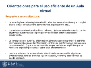Orientaciones para el uso eficiente de un Aula
Virtual
Respecto a su arquitectura:
• La tecnología se debe elegir en relación a las funciones educativas que cumplirá
el aula virtual (socializadora, comunicativa, organizadora, etc.).
• Los elementos seleccionados (links, debates,...) deben estar de acuerdo con los
objetivos educativos que se persiguen y que deben estar especificados
previamente.
• La concepción del aula y su organización general pueden responder a patrones
diversos (distribución de la información, síntesis de la información, inclusión en
una comunidad,...) que a veces se sostienen por decisiones implícitas que es
necesario explicitar para actuar sobre ellas eficientemente.
• Las características de acceso al aula virtual se deben desarrollar siguiendo
criterios claros para los alumnos (quién accederá, cuándo y desde dónde se
puede acceder).
 