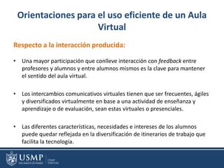 Orientaciones para el uso eficiente de un Aula
Virtual
Respecto a la interacción producida:
• Una mayor participación que conlleve interacción con feedback entre
profesores y alumnos y entre alumnos mismos es la clave para mantener
el sentido del aula virtual.
• Los intercambios comunicativos virtuales tienen que ser frecuentes, ágiles
y diversificados virtualmente en base a una actividad de enseñanza y
aprendizaje o de evaluación, sean estas virtuales o presenciales.
• Las diferentes características, necesidades e intereses de los alumnos
puede quedar reflejada en la diversificación de itinerarios de trabajo que
facilita la tecnología.
 