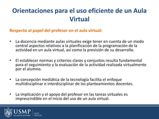 Orientaciones para el uso eficiente de un Aula
Virtual
Respecto al papel del profesor en el aula virtual:
• La docencia mediante aulas virtuales exige tener en cuenta de un modo
central aspectos relativos a la planificación de la programación de la
actividad en un aula virtual, así como la previsión de su desarrollo.
• El establecer normas y criterios claros y conjuntos resulta fundamental
para el seguimiento y la evaluación de la actividad realizada virtualmente
por el alumno.
• La concepción mediática de la tecnología facilita el enfoque
multidisciplinar e interdisciplinar de los planteamientos docentes.
• La implicación y el apoyo del profesor en las tareas virtuales es
imprescindible en el inicio del uso de un aula virtual.
 