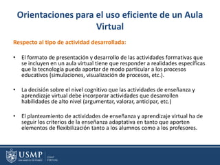 Orientaciones para el uso eficiente de un Aula
Virtual
Respecto al tipo de actividad desarrollada:
• El formato de presentación y desarrollo de las actividades formativas que
se incluyen en un aula virtual tiene que responder a realidades específicas
que la tecnología pueda aportar de modo particular a los procesos
educativos (simulaciones, visualización de procesos, etc.).
• La decisión sobre el nivel cognitivo que las actividades de enseñanza y
aprendizaje virtual debe incorporar actividades que desarrollen
habilidades de alto nivel (argumentar, valorar, anticipar, etc.)
• El planteamiento de actividades de enseñanza y aprendizaje virtual ha de
seguir los criterios de la enseñanza adaptativa en tanto que aporten
elementos de flexibilización tanto a los alumnos como a los profesores.
 