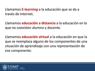 Llamamos E-learning a la educación que se da a
través de Internet..
Llamamos educación a distancia a la educación en la
que no coexisten alumno y docente.
Llamamos educación virtual a la educación en que la
que se reemplaza alguno de los componentes de una
situación de aprendizaje con una representación de
ese componente.
 