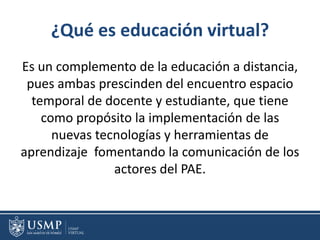 ¿Qué es educación virtual?
Es un complemento de la educación a distancia,
pues ambas prescinden del encuentro espacio
temporal de docente y estudiante, que tiene
como propósito la implementación de las
nuevas tecnologías y herramientas de
aprendizaje fomentando la comunicación de los
actores del PAE.
 