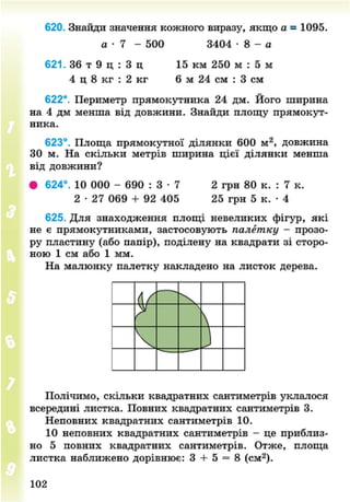 620. Знайди значення кожного виразу, якщо а = 1095.
а - 7 - 500 3404 - 8 - а
621. 36 т 9 ц : 3 ц 15 км 250 м : 5 м
4 ц 8 кг : 2 кг 6 м 24 см : 3 см
622*. Периметр прямокутника 24 дм. Його ширина
на 4 дм менша від довжини. Знайди площу прямокут-
ника.
623°. Площа прямокутної ділянки 600 м2
, довжина
ЗО м. На скільки метрів ширина цієї ділянки менша
від довжини?
• 624°. 10 000 - 690 : 3 • 7 2 грн 80 к. : 7 к.
2 • 27 069 + 92 405 25 грн 5 к. • 4
625. Для знаходження площі невеликих фігур, які
не є прямокутниками, застосовують палетку - прозо-
ру пластину (або папір), поділену на квадрати зі сторо-
ною 1 см або 1 мм.
На малюнку палетку накладено на листок дерева.
<ґ
ґ ч

ч з
Полічимо, скільки квадратних сантиметрів уклалося
всередині листка. Повних квадратних сантиметрів 3.
Неповних квадратних сантиметрів 10.
10 неповних квадратних сантиметрів - це приблиз-
но 5 повних квадратних сантиметрів. Отже, площа
листка наближено дорівнює: 3 + 5 = 8 (см2
).
102
8NEXT.COM
 