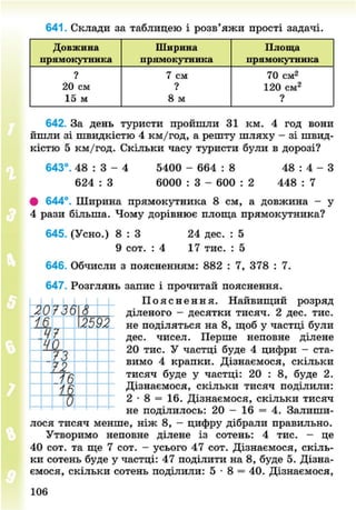 641. Склади за таблицею і розв'яжи прості задачі.
Довжина Ширина Площа
прямокутника ир5імокутника прямокутника
? 7 см 70 см2
20 см ? 120 см2
15 м 8 м ?
642. За день туристи пройшли 31 км. 4 год вони
йшли зі швидкістю 4 км/год, а решту шляху - зі швид-
кістю 5 км/год. Скільки часу туристи були в дорозі?
643°. 48 : 3 - 4 5400 - 664 : 8 48 : 4 - З
624 : 3 6000 : 3 - 600 : 2 448 : 7
• 644°. Ширина прямокутника 8 см, а довжина - у
4 рази більша. Чому дорівнює площа прямокутника?
645. (Усно.) 8 : 3 24 дес. : 5
9 сот. : 4 17 тис. : 5
646. Обчисли з поясненням: 882 : 7, 378 : 7.
647. Розглянь запис і прочитай пояснення.
П о я с н е н н я . Найвищий розряд
діленого - десятки тисяч. 2 дес. тис.
не поділяться на 8, щоб у частці були
дес. чисел. Перше неповне ділене
20 тис. У частці буде 4 цифри - ста-
вимо 4 крапки. Дізнаємося, скільки
тисяч буде у частці: 20 : 8, буде 2.
Дізнаємося, скільки тисяч поділили:
2 • 8 = 16. Дізнаємося, скільки тисяч
не поділилось: 20 - 16 = 4. Залиши-
лося тисяч менше, ніж 8, - цифру дібрали правильно.
Утворимо неповне ділене із сотень: 4 тис. - це
40 сот. та ще 7 сот. - усього 47 сот. Дізнаємося, скіль-
ки сотень буде у частці: 47 поділити на 8, буде 5. Дізна-
ємося, скільки сотень поділили: 5 • 8 = 40. Дізнаємося,
106
8NEXT.COM
 