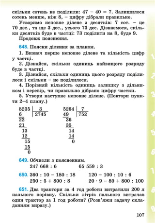 скільки сотень не поділили: 47 - 40 = 7. Залишилося
сотень менше, ніж 8, - цифру дібрали правильно.
Утворимо неповне ділене з десятків: 7 сот. - це
70 дес., та ще 3 дес., усього 73 дес. Дізнаємося, скіль-
ки десятків буде в частці: 73 поділити на 8, буде 9.
Продовж пояснення.
648. Поясни ділення за планом.
1. Визнач перше неповне ділене та кількість цифр
у частці.
2. Дізнайся, скільки одиниць найвищого розряду
буде в частці.
3. Дізнайся, скільки одиниць цього розряду поділи-
лося і скільки - не поділилося.
4. Порівняй кількість одиниць залишку з дільни-
ком і перевір, чи правильно дібрано цифру частки.
5. Утвори наступне неповне ділене. (Повтори пунк-
ти 2-4 плану.)
8235
6_
22
21
13
12
2745
5264
49
36
35
14
І і
0
752
15
15
0
649. Обчисли з поясненням.
247 668 : 6 65 559
650. 360 : 10 - 180 : 18
250 : 5 + 800 : 8
120 - 100 : 10 : 6
20 • 9 - 80 + 800 : 100
651. Два трактори за 4 год роботи витратили 200 л
пального порівну. Скільки літрів пального витрачав
один трактор за 1 год роботи? (Розв'яжи задачу скла-
данням виразу.)
107
8NEXT.COM
 