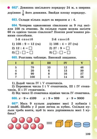 • 662°. Довжина шкільного коридору 24 м, а ширина
дорівнює його довжини. Знайди площу коридору,
о
663. Склади кілька задач за виразом а : 4.
664. Чотирма однаковими сівалками за 9 год засі-
яли 108 га ячменю. За скільки годин можна засіяти
60 га однією такою сівалкою? Поясни розв'язання різ-
ними способами.
1-й с п о с і б 2-й с п о с і б
1) 108 : 9 = 12 (га) 1) 108 : 4 = 27 (га)
2) 12 : 4 = • 2) 27 : 9 = •
3) • : • = • 3) • : • = •
665. Розглянь таблицю. Виконай завдання.
І II III IV V
5 70 10 12 46
4 20 6 13 39
0 90 8 16 27
7 100 1 14 56
1) Додай числа IV і V стовпчиків.
2) Перемнож числа І і V стовпчиків, III і IV стовп-
чиків, II і IV стовпчиків.
3) Від чисел П стовпчика відніми числа IV стовпчика.
666. х - 9 = 4599 лг : 9 = 999 х • 9 = 9000
667*. Маса 9 кульок дорівнює масі 2 кубиків і
2 шайб. Шайба у 2 рази легша за кубик. Скільки ку-
льок треба взяти, щоб їх маса дорівнювала масі 1 ку-
бика?
ООООО =
00©©
109
8NEXT.COM
 