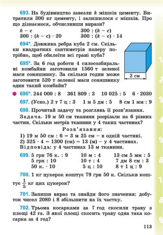 693. На будівництво завезли к мішків цементу. Ви-
тратили 300 кг цементу, і залишилося с мішків. Про
що дізнаємося, обчисливши вирази?
к - с 300 : (к - с)
300 : (к - с) • 20 300 : (к - с) • 14
694*. Довжина ребра куба 2 см. Скіль-
ки квадратних сантиметрів паперу по-
трібно, щоб обклеїти всі грані куба?
695°. За 6 год роботи 4 силосозбираль-
ні комбайни заготовили 1560 т зеленої
маси соняшнику. За скільки годин може
заготовити 520 т зеленої маси соняшнику
один такий комбайн?
• 696°. 244 000 : 8 361 809 : 3 10 025 : 5 6 • 2030
697. (Усно.) 2 т 7 ц : 3 1 м 5 дм : 5 8 см 1 мм : 9
698. Прочитай задачу та розглянь її розв'язання.
З а д а ч а . 19 м 50 см тканини розрізали на 6 рівних
частин. Скільки метрів тканини у 4 таких частинах?
Р о з в ' я з а н н я :
1) 19 м 50 см : 6 = 3 м 25 см - в одній частині.
2) 325 • 4 = 1300 (см) = 13 (м) - у 4 частинах.
В і д п о в і д ь : у 4 частинах 13 м тканини.
699. 5 грн 76 к. : 9 10 м : 4 13 см 5 мм : 5
5 грн : 10 10 т : 4 7 дм 8 см : З
50 к. • 10 5 ц : 10 8 т 1 ц : 9
700. 1 кг цукерок коштує 79 грн 50 к. Скільки кош-
тує -р- кг цих цукерок?
5
701. Запиши вираз та знайди його значення: добу-
ток чисел 2080 і 8 збільшити на їх частку.
702. Трьома косарками за 7 год скосили траву з
площі 42 га. З якої площі скосить траву одна така ко-
сарка за 4 год?
113
8NEXT.COM
 