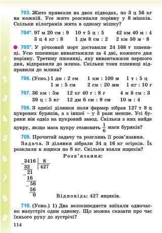 703. Жито привезли на двох підводах, по 3 ц 56 кг
на кожній. Усе жито розсипали порівну у 8 мішків.
Скільки кілограмів жита в одному мішку?
704°. 97 м 20 см : 9 10 т 5 ц : 5 42 км 40 м : 4
З ц 4 кг : 8 1 дм 8 см : 2 2 км 50 м • 8
• 705°. У річковий порт доставили 24 168 т пшени-
ці. Усю пшеницю вивантажили за 4 дні, кожного дня
порівну. Третину пшениці, яку вивантажили першого
дня, відправили до млина. Скільки тонн пшениці від-
правили до млина?
706. (Усно.) 1 дм : 2 см 1 км : 100 м 1 т : 5 ц
1 м : 5 см 2 см : 20 мм 1 кг : 10 г
707. 36 км : 5м 12 кг 40 г : 8 г 4 м 8 см : З
39 ц : 5 кг 12 дм 6 см : 9 см 10 м : 4
708. З однієї ділянки поля фермер зібрав 127 т 8 ц
цукрових буряків, а з іншої - у 3 рази менше. Усі бу-
ряки він одвіз на цукровий завод. Скільки з них вийде
цукру, якщо маса цукру становить маси буряків?
о
709. Прочитай задачу та розглянь її розв'язання.
З а д а ч а . З ділянки зібрали 34 ц 16 кг огірків. їх
розклали в ящики по 8 кг. Скільки взяли ящиків?
Р о з в ' я з а н н я :
83416
32
_ 2 1
16
427
_ 56
56
0 В і д п о в і д ь : 427 ящиків.
710. (Усно.) 1) Два велосипедисти виїхали одночас-
но назустріч один одному. Що можна сказати про час
їхнього руху до зустрічі?
114
8NEXT.COM
 