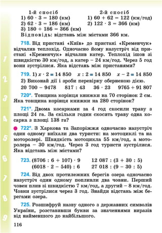 1-й с п о с і б 2-й с п о с і б
1) 60 • З = 180 (км) 1) 60 + 62 = 122 (км/год)
2) 62 • 3 = 186 (км) 2) 122 • 3 = 366 (км)
3) 180 + 186 = 366 (км)
В і д п о в і д ь : відстань між містами 366 км.
718. Від пристані «Київ» до пристані «Кременчук»
відчалив теплохід. Одночасно йому назустріч від при-
стані «Кременчук» відчалив катер. Теплохід ішов зі
швидкістю ЗО км/год, а катер - 24 км/год. Через 5 год
вони зустрілися. Яка відстань між пристанями?
719. 1) х • 2 = 14 850 х : 2 = 14 850 х - 2 = 14 850
2) Виконай дії і зроби перевірку оберненою дією.
20 700 - 9478 817 : 43 36 • 23 9765 + 91 807
720*. Товщина корінця книжки на 70 сторінок 2 см.
Яка товщина корінця книжки на 280 сторінок?
721°. Двома косарками за 4 год скосили траву з
площі 24 га. За скільки годин скосить траву одна ко-
сарка з площі 138 га?
# 722°. З Харкова та Запоріжжя одночасно назустріч
один одному виїхали два туристи: на мотоциклі та на
моторолері. Швидкість мотоцикла 55 км/год, а мото-
ролера - 30 км/год. Через 3 год туристи зустрілися.
Яка відстань між містами?
723. (8706 : 6 + 107) • 9 12 087 : (3 + ЗО : 5)
(6018 • 2 - 540) : 6 27 018 : (9 - ЗО : 5)
724. Від двох протилежних берегів озера одночасно
назустріч один одному попливли два човни. Перший
човен плив зі швидкістю 7 км/год, а другий - 8 км/год.
Човни зустрілися через 3 год. Знайди відстань між бе-
регами озера.
725. Розшифруй назву одного з державних символів
України, розставивши букви за значеннями виразів
від найменшого до найбільшого.
116
8NEXT.COM
 