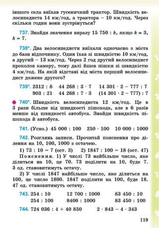 іншого села виїхав гусеничний трактор. Швидкість ве-
лосипедиста 14 км/год, а трактора - 10 км/год. Через
скільки годин вони зустрінуться?
737. Знайди значення виразу 15 750 : к, якщо к = З,
к = 7.
738*. Два велосипедисти виїхали одночасно з міста
до бази відпочинку. Один їхав зі швидкістю 10 км/год,
а другий - 13 км/год. Через 2 год другий велосипедист
проколов камеру, тому далі йшов пішки зі швидкістю
4 км/год. На якій відстані від міста перший велосипе-
дист дожене другого?
739°. 2312 : 8 44 268 : 3 • 7 14 301 • 2 - 777 : 7
903 : 21 44 268 : 7 • 3 (14 301 • 2 - 777) : 7
• 740°. Швидкість велосипедиста 12 км/год. Це в
З рази більше від швидкості пішохода, але в 6 разів
менше від швидкості автобуса. Знайди швидкість пі-
шохода й автобуса.
741. (Усно.) 45 000 : 100 250 • 100 10 000 : 1000
742. Розглянь записи. Прочитай пояснення про ді-
лення на 10, 100, 1000 з остачею.
1) 73 : 10 = 7 (ост. 3) 2) 1847 : 100 = 18 (ост. 47)
П о я с н е н н я . 1 ) У числі 73 найбільше число, яке
ділиться на 10, це 70. 73 поділити на 10, буде 7.
З од. становитимуть остачу.
2) У числі 1847 найбільше число, яке ділиться на
100, це число 1800. 1847 поділити на 100, буде 18.
47 од. становитимуть остачу.
743. 254 : 10 12 700 : 1000 83 450 : 10
254 : 100 8400 : 1000 83 450 : 100
744. 724 036 : 4 + 40 850 2 • 843 - 4 • 343
119
8NEXT.COM
 
