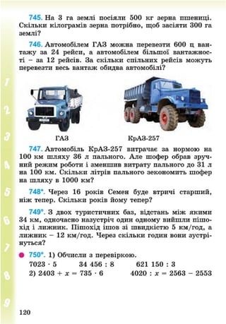 745. На 3 га землі посіяли 500 кг зерна пшениці.
Скільки кілограмів зерна потрібно, щоб засіяти 300 га
землі?
746. Автомобілем ГАЗ можна перевезти 600 ц ван-
тажу за 24 рейси, а автомобілем більшої вантажнос-
ті - за 12 рейсів. За скільки спільних рейсів можуть
перевезти весь вантаж обидва автомобілі?
ГАЗ КрАЗ-257
747. Автомобіль КрАЗ-257 витрачає за нормою на
100 км шляху 36 л пального. Але шофер обрав зруч-
ний режим роботи і зменшив витрату пального до 31 л
на 100 км. Скільки літрів пального зекономить шофер
на шляху в 1000 км?
748*. Через 16 років Семен буде втричі старший,
ніж тепер. Скільки років йому тепер?
749°. З двох туристичних баз, відстань між якими
34 км, одночасно назустріч один одному вийшли пішо-
хід і лижник. Пішохід ішов зі швидкістю 5 км/год, а
лижник - 12 км/год. Через скільки годин вони зустрі-
нуться?
• 750°. 1) Обчисли з перевіркою.
7023 - 5 34 456 : 8 621 150 : З
2) 2403 + х = 735 • 6 4020 : лт = 2563 - 2553
120
8NEXT.COM
 