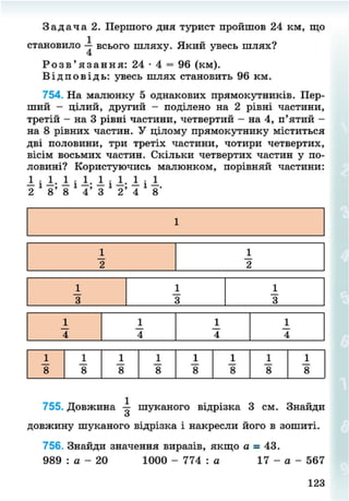 З а д а ч а 2. Першого дня турист пройшов 24 км, що
становило всього шляху. Який увесь шлях?
Р о з в ' я з а н н я : 24 • 4 = 96 (км).
В і д п о в і д ь : увесь шлях становить 96 км.
754. На малюнку 5 однакових прямокутників. Пер-
ший - цілий, другий - поділено на 2 рівні частини,
третій - на 3 рівні частини, четвертий - на 4, п'ятий -
на 8 рівних частин. У цілому прямокутнику міститься
дві половини, три третіх частини, чотири четвертих,
вісім восьмих частин. Скільки четвертих частин у по-
ловині? Користуючись малюнком, порівняй частини:
І і і . І і і . І і і - І і 1
2 8' 8 4' 3 2' 4 8'
755. Довжина шуканого відрізка 3 см. Знайди
З
довжину шуканого відрізка і накресли його в зошиті.
756. Знайди значення виразів, якщо а - 43.
989 : а - 20 1000 - 774 : а 17 - а- 567
123
8NEXT.COM
 