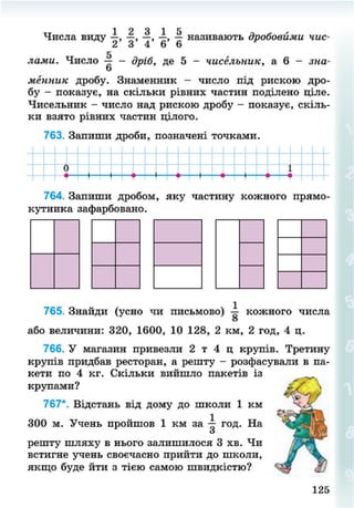 1 л о 1 К
Числа виду —, —, —, —, — називають дробовими чис-
2 3 4 6 6
5
лами. Число — - дріб, де 5 - чисельник, а 6 - зна-
о
менник дробу. Знаменник - число під рискою дро-
бу - показує, на скільки рівних частин поділено ціпе.
Чисельник - число над рискою дробу - показує, скіль-
ки взято рівних частин цілого.
763. Запиши дроби, позначені точками.
764. Запиши дробом, яку частину кожного прямо
кутника зафарбовано.
765. Знайди (усно чи письмово) кожного числа
о
або величини: 320, 1600, 10 128, 2 км, 2 год, 4 ц.
766. У магазин привезли 2 т 4 ц крупів. Третину
крупів придбав ресторан, а решту - розфасували в па-
кети по 4 кг. Скільки вийшло пакетів із
крупами?
767*. Відстань від дому до школи 1 км
300 м. Учень пройшов 1 км за — год. На
о
решту шляху в нього залишилося 3 хв. Чи
встигне учень своєчасно прийти до школи,
якщо буде йти з тією самою швидкістю?
125
8NEXT.COM
 