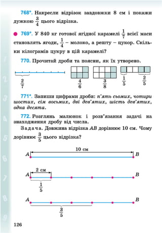 768°. Накресли відрізок завдовжки 8 см і покажи
З
дужкою — цього відрізка.
. 1
• 769°. У 840 кг готової ягідної карамелі -у всієї маси
становлять ягоди, - молоко, а решту - цукор. Скіль-
ки кілограмів цукру в цій карамелі?
770. Прочитай дроби та поясни, як їх утворено.
і і і і і —і
771*. Запиши цифрами дроби: п'ять сьомих, чотири
шостих, сім восьмих, дві дев'ятих, шість дев'ятих,
одна десята.
772. Розглянь малюнок і розв'язання задачі на
знаходження дробу від числа.
З а д а ч а . Довжина відрізка АВ дорівнює 10 см. Чому
дорівнює цього відрізка?
5
10 см
2 см
С — 1
В
В
126
8NEXT.COM
 