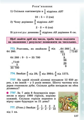 Р о з в ' я з а н н я :
1) Скільки сантиметрів в — відрізка АВ?
5
10 : 5 = 2 (см)
З
2) Чому дорівнює — відрізка АВ?
5
2 - 3 = 6 (см)
З
В і д п о в і д ь : довжина — відрізка АВ дорівнює 6 см.
Щоб знайти дріб від числа, треба число поділити
на знаменник і результат помножити на чисельник.
5
773. Розглянь, як знайшли — від _64 260
64 260. 9
63
9
7140
12
64 260 : 9 • 5 = 35 700 9_
36
36
0
,7140
35 700
774. Знайди | від 28; | від 3864; | від 1575.
І І »/
775°. На одній лісовій ділянці посадили 12 650 де-
рев, а на іншій - у 5 разів менше. Шосту частину всіх
дерев становили дуби. Скільки дубів посадили на обох
ділянках?
• 776°. За 7 днів 8 бурундуків пере-
несли в нірку 1960 горіхів, порівну
кожний. Скільки горіхів перенесе в
нірку один бурундук за 21 день?
777. (Усно.) Знайди
від 1 хв.
127
8NEXT.COM
 