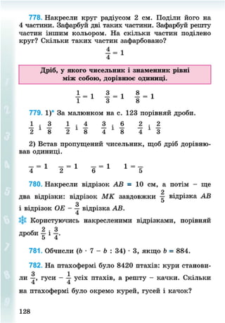 778. Накресли круг радіусом 2 см. Поділи його на
4 частини. Зафарбуй дві таких частини. Зафарбуй решту
частин іншим кольором. На скільки частин поділено
круг? Скільки таких частин зафарбовано?
Дріб, у якого чисельник і знаменник рівні
між собою, дорівнює одиниці.
1 = 1 8 - і 1 = 1
1 3 8
779. 1)* За малюнком на с. 123 порівняй дроби.
1 1 1 1 А • — • 1
2 1
8 2 1
8 4 * 8 4 * 3
2) Встав пропущений чисельник, щоб дріб дорівню-
вав одиниці.
4 = 1
2 = 1
6 = 1 1 =
5
780. Накресли відрізок АВ = 10 см, а потім - ще
2
два відрізки: відрізок МК завдовжки відрізка АВ
З ь
і відрізок ОЕ - — відрізка АВ.
*§* Користуючись накресленими відрізками, порівняй
- 2 . 3
дроби - і - .
781. Обчисли (Ь • 7 - Ь : 34) • 3, якщо Ь = 884.
782. На птахофермі було 8420 птахів: кури станови-
ли І , гуси - 1 усіх птахів, а решту - качки. Скільки
на птахофермі було окремо курей, гусей і качок?
128
8NEXT.COM
 