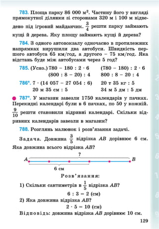 783. Площа парку 86 000 м2
. Частину його у вигляді
прямокутної ділянки зі сторонами 320 м і 100 м відве-
дено під ігровий майданчик. решти парку займають
кущі й дерева. Яку площу займають кущі й дерева?
784. З одного автовокзалу одночасно в протилежних
напрямках вирушили два автобуси. Швидкість пер-
шого автобуса 65 км/год, а другого - 75 км/год. Яка
відстань буде між автобусами через 5 год?
785. (Усно.) 780 - 180 : 2 • 6 (780 - 180) : 2 • 6
# 787°. У магазин завезли 1750 календарів у пачках.
Перекидні календарі були в 6 пачках, по 50 у кожній.
решти становили відривні календарі. Скільки від-
ривних календарів завезли в магазин?
788. Розглянь малюнок і розв'язання задачі.
З
З а д а ч а . Довжина — відрізка АВ дорівнює 6 см.
о
Яка довжина всього відрізка АВ?
6 : 3 = 2 (см)
2) Яка довжина відрізка АВ?
2 • 5 = 10 (см)
В і д п о в і д ь : довжина відрізка АВ дорівнює 10 см.
(800 : 8 - 20) : 4
786°. 7 • (14 057 - 27 054 : 6)
20 м 35 см : 5
800 : 8 - 20 : 4
20 т 35 кг : 5
34 м 5 дм : 5 дм
В
6 см
Р о з в ' я з а н н я :
1) Скільки сантиметрів в -з- відрізка АВ?
129
8NEXT.COM
 