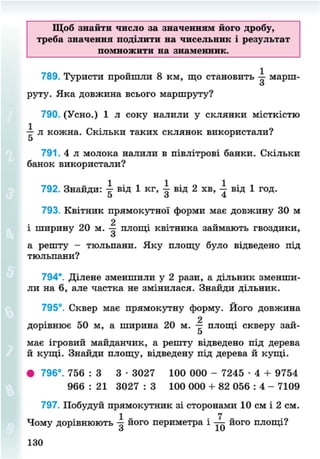 Щоб знайти число за значенням його дробу,
треба значення поділити на чисельник і результат
помножити на знаменник.
789. Туристи пройшли 8 км, що становить — марш-
о
руту. Яка довжина всього маршруту?
790. (Усно.) 1 л соку налили у склянки місткістю
-р- л кожна. Скільки таких склянок використали?
5
791. 4 л молока налили в півлітрові банки. Скільки
банок використали?
792. Знайди: -=- від 1 кг, від 2 хв, від 1 год.
5 <з 4
793. Квітник прямокутної форми має довжину ЗО м
2
і ширину 20 м. — площі квітника займають гвоздики,
З
а решту - тюльпани. Яку площу було відведено під
тюльпани?
794*. Ділене зменшили у 2 рази, а дільник зменши-
ли на б, але частка не змінилася. Знайди дільник.
795°. Сквер має прямокутну форму. Його довжина
2
дорівнює 50 м, а ширина 20 м. — площі скверу зай-
5
має ігровий майданчик, а решту відведено під дерева
й кущі. Знайди площу, відведену під дерева й кущі.
• 796°. 756 : З 3 • 3027 100 000 - 7245 • 4 + 9754
966 : 21 3027 : 3 100 000 + 82 056 : 4 - 7109
797. Побудуй прямокутник зі сторонами 10 см і 2 см.
Чому дорівнюють його периметра і його площі?
130
8NEXT.COM
 